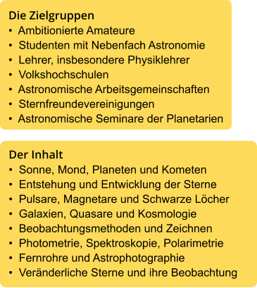 Die Zielgruppen •  Ambitionierte Amateure •  Studenten mit Nebenfach Astronomie •  Lehrer, insbesondere Physiklehrer •  Volkshochschulen •  Astronomische Arbeitsgemeinschaften •  Sternfreundevereinigungen •  Astronomische Seminare der Planetarien  Der Inhalt •  Sonne, Mond, Planeten und Kometen •  Entstehung und Entwicklung der Sterne •  Pulsare, Magnetare und Schwarze Löcher •  Galaxien, Quasare und Kosmologie •  Beobachtungsmethoden und Zeichnen •  Photometrie, Spektroskopie, Polarimetrie •  Fernrohre und Astrophotographie •  Veränderliche Sterne und ihre Beobachtung
