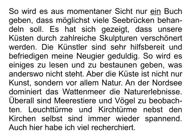 So wird es aus momentaner Sicht nur ein Buch geben, dass möglichst viele Seebrücken behandeln soll. Es hat sich gezeigt, dass unsere Küsten durch zahlreiche Skulpturen verschönert werden. Die Künstler sind sehr hilfsbereit und befriedigen meine Neugier geduldig. So wird es einiges zu lesen und zu bestaunen geben, was anderswo nicht steht. Aber die Küste ist nicht nur Kunst, sondern vor allem Natur. An der Nordsee dominiert das Wattenmeer die Naturerlebnisse. Überall sind Meerestiere und Vögel zu beobachten. Leuchttürme und Kirchtürme nebst den Kirchen selbst sind immer wieder spannend. Auch hier habe ich viel recherchiert.