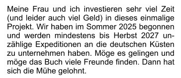 Meine Frau und ich investieren sehr viel Zeit (und leider auch viel Geld) in dieses einmalige Projekt. Wir haben im Sommer 2025 begonnen und werden mindestens bis Herbst 2027 unzählige Expeditionen an die deutschen Küsten zu unternehmen haben. Möge es gelingen und möge das Buch viele Freunde finden. Dann hat sich die Mühe gelohnt.