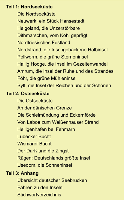 Teil 1: Nordseeküste Die Nordseeküste Neuwerk: ein Stück Hansestadt Helgoland, die Unzerstörbare Dithmarschen, vom Kohl geprägt Nordfriesisches Festland Nordstrand, die frischgebackene Halbinsel Pellworm, die grüne Sterneninsel Hallig Hooge, die Insel im Gezeitenwandel Amrum, die Insel der Ruhe und des Strandes Föhr, die grüne Mühleninsel Sylt, die Insel der Reichen und der Schönen Teil 2: Ostseeküste Die Ostseeküste An der dänischen Grenze Die Schleimündung und Eckernförde Von Laboe zum Weißenhäuser Strand Heiligenhafen bei Fehmarn Lübecker Bucht Wismarer Bucht Der Darß und die Zingst Rügen: Deutschlands größte Insel Usedom, die Sonneninsel Teil 3: Anhang Übersicht deutscher Seebrücken Fähren zu den Inseln Stichwortverzeichnis