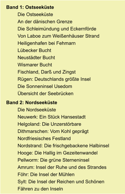 Band 1: Ostseeküste Die Ostseeküste An der dänischen Grenze Die Schleimündung und Eckernförde Von Laboe zum Weißenhäuser Strand Heiligenhafen bei Fehmarn Lübecker Bucht Neustädter Bucht Wismarer Bucht Fischland, Darß und Zingst Rügen: Deutschlands größte Insel Die Sonneninsel Usedom Übersicht der Seebrücken Band 2: Nordseeküste Die Nordseeküste Neuwerk: Ein Stück Hansestadt Helgoland: Die Unzerstörbare Dithmarschen: Vom Kohl geprägt Nordfriesisches Festland Nordstrand: Die frischgebackene Halbinsel Hooge: Die Hallig im Gezeitenwandel Pellworm: Die grüne Sterneninsel Amrum: Insel der Ruhe und des Strandes Föhr: Die Insel der Mühlen Sylt: Die Insel der Reichen und Schönen Fähren zu den Inseln